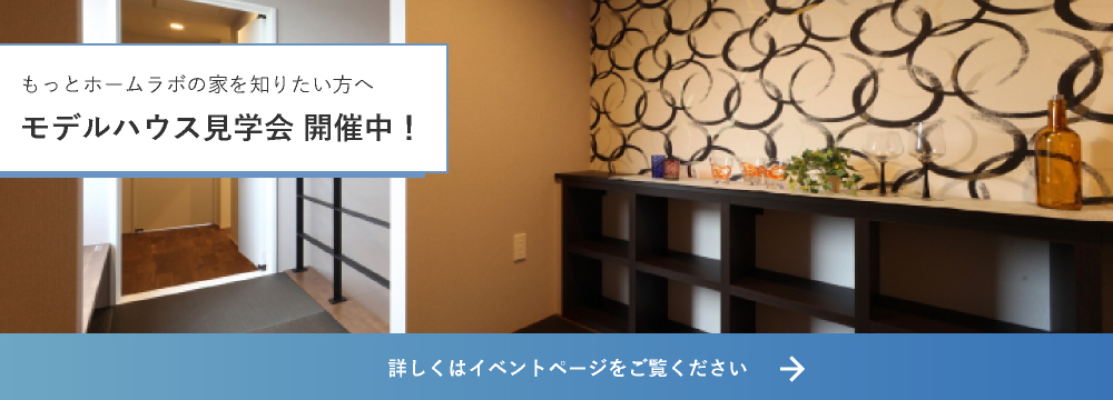 もっとホームラボの家を知りたい方へ モデルハウス見学会 開催中！ 詳しくはイベントページをご覧ください